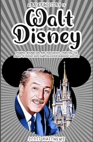 A Brief History of Walt Disney - Dreams, Animation, and Innovation: Crafting the Magic of Disney and Shaping Entertainment History by Scott Matthews