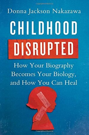Childhood Disrupted: How Your Biography Becomes Your Biology, and How You Can Heal by Donna Jackson Nakazawa