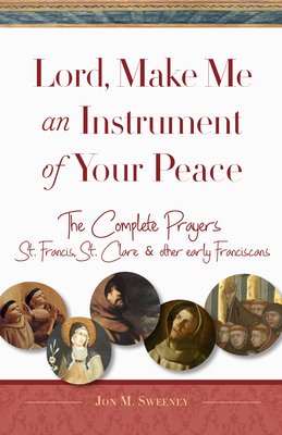 Lord, Make Me an Instrument of Your Peace: The Complete Prayers of St. Francis, St. Clare, & Other Early Franciscans by Jon M. Sweeney