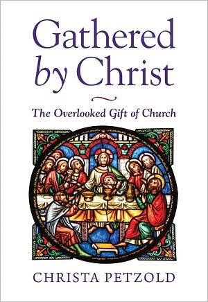 Gathered by Christ: The Overlooked Gift of Church by Christa Petzold