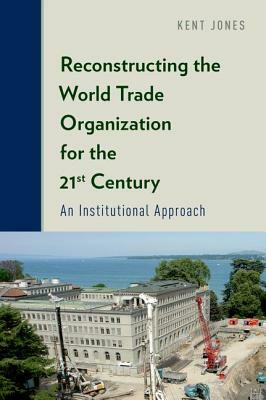 Reconstructing the World Trade Organization for the 21st Century: An Institutional Approach by Kent Jones