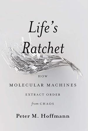Life's Ratchet: How Molecular Machines Extract Order from Chaos by Peter M. Hoffmann