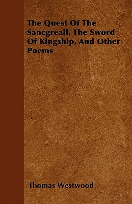 The Quest Of The Sancgreall, The Sword Of Kingship, And Other Poems by Thomas Westwood