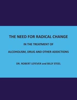 The Need for Radical Change in The treatment of Alcoholism, Drug and Other Addictions by Robert Lefever, Billy Steel