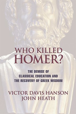 Who Killed Homer: The Demise of Classical Education and the Recovery of Greek Wisdom by John Heath, Victor Davis Hanson