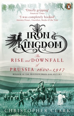 Iron Kingdom: The Rise and Downfall of Prussia, 1600-1947 by Christopher Clark