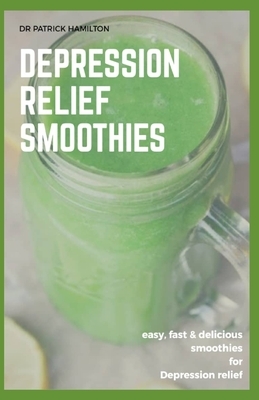 Depression Relief Smoothies: easy, fast and delicious smoothies for depression relief by Patrick Hamilton