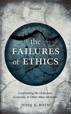 The Failures of Ethics: Confronting the Holocaust, Genocide, and Other Mass Atrocities by John K. Roth