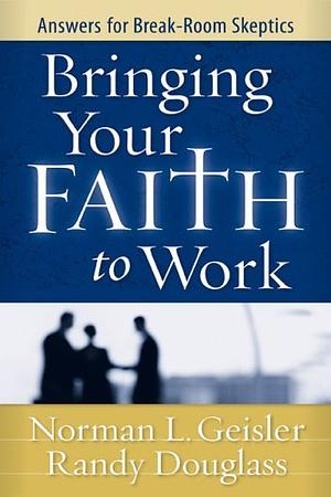 Bringing Your Faith to Work: Answers for Break-Room Skeptics by Norman L. Geisler