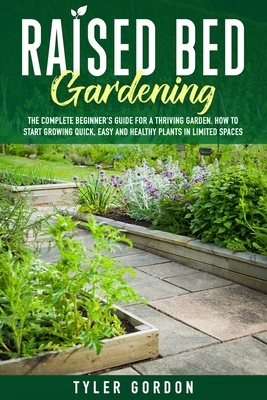 Raised Bed Gardening: The Complete Beginner's Guide for a Thriving Garden. How to Start Growing Quick, Easy and Healthy Plants in Limited Sp by Tyler Gordon