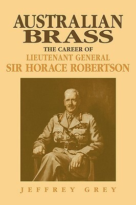 Australian Brass: The Career of Lieutenant General Sir Horace Robertson by Jeffrey Grey