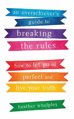 An Overachiever's Guide to Breaking the Rules: How to Let Go of Perfect and Live Your Truth by Heather Whelpley