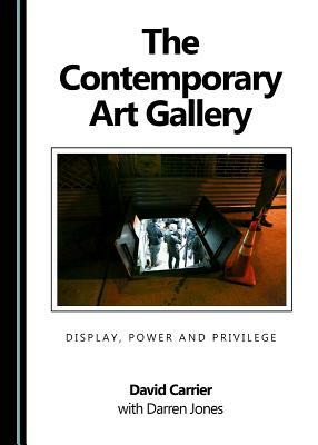 The Contemporary Art Gallery: Display, Power and Privilege by David Carrier, Darren Jones