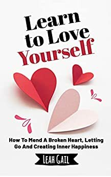 Learn To Love Yourself: How To Mend A Broken Heart, Letting Go And Creating Inner Happiness by Leah Gail