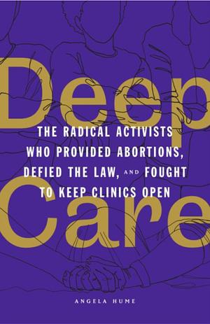 Deep Care: The Radical Activists Who Provided Abortions, Defied the Law, and Fought to Keep Clinics Open by Angela Hume
