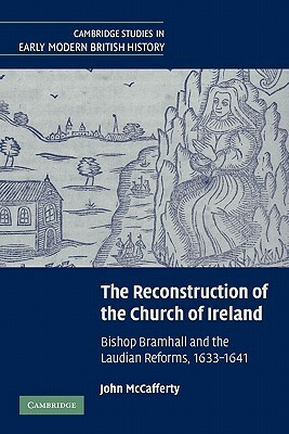 The Reconstruction of the Church of Ireland: Bishop Bramhall and the Laudian Reforms, 1633-1641 by John McCafferty