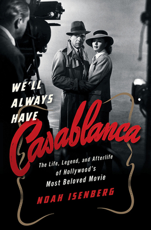 We'll Always Have Casablanca: The Life, Legend, and Afterlife of Hollywood's Most Beloved Movie by Noah Isenberg