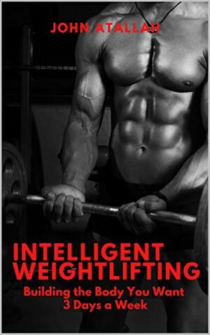 Intelligent Weightlifting: Building the Body You Want 3 Days A Week by John Atallah