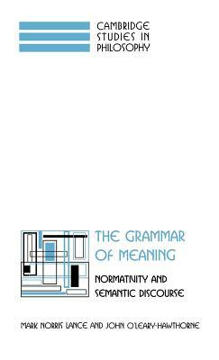 The Grammar of Meaning: Normativity and Semantic Discourse by John O'Leary-Hawthorne, Mark Norris Lance