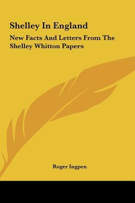 Shelley in England: New Facts and Letters from the Shelley Whitton Papers by Roger Ingpen