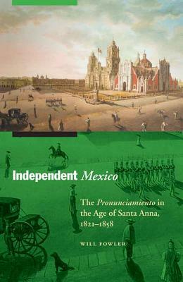 Independent Mexico: The Pronunciamiento in the Age of Santa Anna, 1821-1858 by Will Fowler