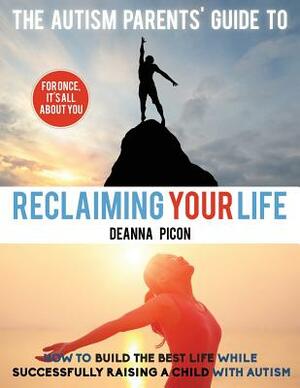 The Autism Parents' Guide To Reclaiming Your Life: How To Build The Best Life While Successfully Raising A Child With Autism by Deanna Picon
