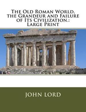 The Old Roman World, the Grandeur and Failure of Its Civilization.: Large Print by John Lord