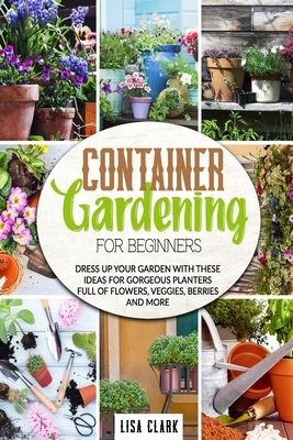 Container gardening for beginners: Dress up your garden with these ideas for gorgeous planters full of flowers, veggies, berries and more by Lisa Clark