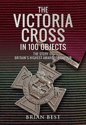 The Victoria Cross in 100 Objects: The Story of the Britain's Highest Award for Valour by Brian Best