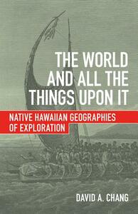 The World and All the Things Upon It: Native Hawaiian Geographies of Exploration by David A. Chang