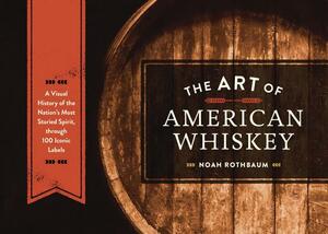 The Art of American Whiskey: A Visual History of the Nation's Most Storied Spirit, Through 100 Iconic Labels by Noah Rothbaum