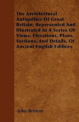 The Architectural Antiquities Of Great Britain; Represented And Illustrated In A Series Of Views, Elevations, Plans, Sections, And Details, Of Ancient by John Britton