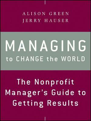 Managing to Change the World: The Nonprofit Manager's Guide to Getting Results by Jerry Hauser, Alison Green