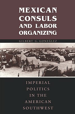 Mexican Consuls and Labor Organizing: Imperial Politics in the American Southwest by Gilbert G. Gonzalez, Gilbert G. Gonzlez