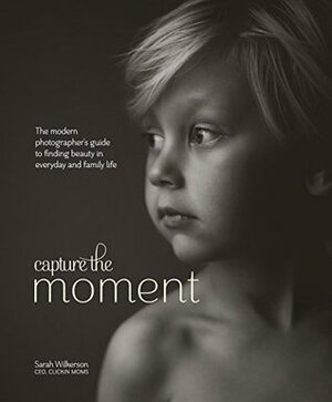 Capture the Moment: The Modern Photographer's Guide to Finding Beauty in Everyday and Family Life by Sarah Wilkerson