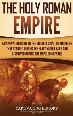 The Holy Roman Empire: A Captivating Guide to the Union of Smaller Kingdoms That Started During the Early Middle Ages and Dissolved During th by Captivating History