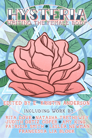 HYSTERIA: Writing the Female Body by Dena Rash Guzman, Sheila Squillante, Gayle Brandeis, Alison Townsend, Lynn Melnick, Allison Joseph, Ivy Alvarez, Natasha Trethewey, Rita Dove, E. Kristin Anderson, Aricka Foreman, Eman Hassan, Lesléa Newman, Kelli Russell Agodon, Patricia Smith, Paula Mendoza, Kia Groom, Lizi Gilad, Amy King, Kate Litterer, M. Mack, Randon Billings Noble, Bri Blue, Amber Flame, Erika T. Wurth, Christine Heppermann, Minal Hajratwala, Judith Ortiz Cofer, Francesca Lia Block