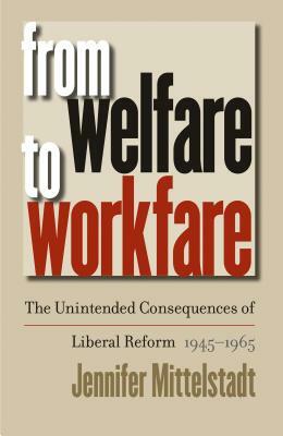 From Welfare to Workfare: The Unintended Consequences of Liberal Reform, 1945-1965 by Jennifer Mittelstadt