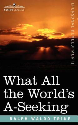 What All the World's A-Seeking: The Vital Law of True Life, True Greatness, Power, and Happiness by Ralph Waldo Trine