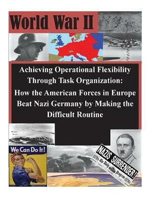 Achieving Operational Flexibility Through Task Organization: How the American Forces in Europe Beat Nazi Germany by Making the Difficult Routine by U. S. Army Command and General Staff Col