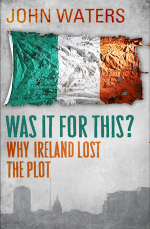 Was It For This?: Why Ireland Lost the Plot by John Waters