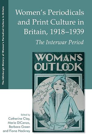 Women's Periodicals and Print Culture in Britain, 1918-1939: The Interwar Period by Maria DiCenzo, Fiona Hackney, Barbara Green, Catherine Clay