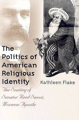 The Politics of American Religious Identity: The Seating of Senator Reed Smoot, Mormon Apostle by Kathleen Flake