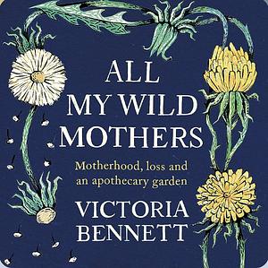 All My Wild Mothers: Motherhood, loss and an apothecary garden by Victoria Bennett