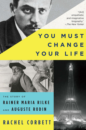You Must Change Your Life: The Story of Rainer Maria Rilke and Auguste Rodin by Rachel Corbett