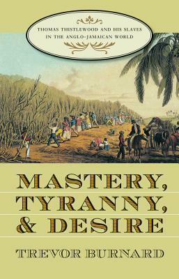 Mastery, Tyranny, and Desire: Thomas Thistlewood and His Slaves in the Anglo-Jamaican World by Trevor Burnard