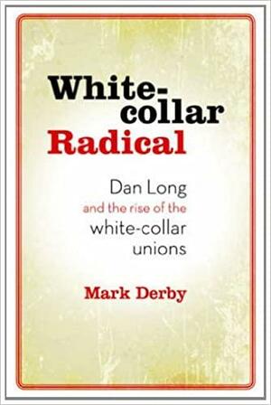 White Collar Radical: Dan Long and the Rise of the White-Collar Unions by Mark Derby