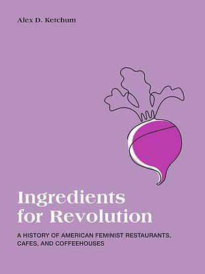 Ingredients for Revolution: A History of American Feminist Restaurants, Cafes, and Coffeehouses by Alex D. Ketchum