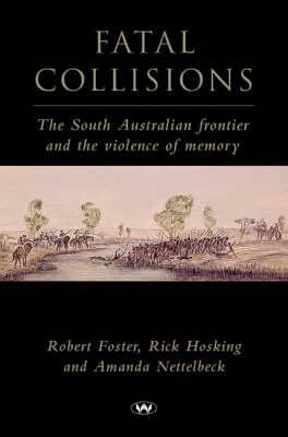 Fatal Collisions: The South Australian Frontier and the Violence of Memory by Rick Hosking, Amanda Nettelbeck, Robert Foster