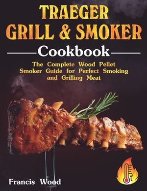 Traeger Grill and Smoker Cookbook: The Complete Wood Pellet Smoker Guide for Perfect Smoking and Grilling Meat with Tasty BBQ Recipes by Francis Wood